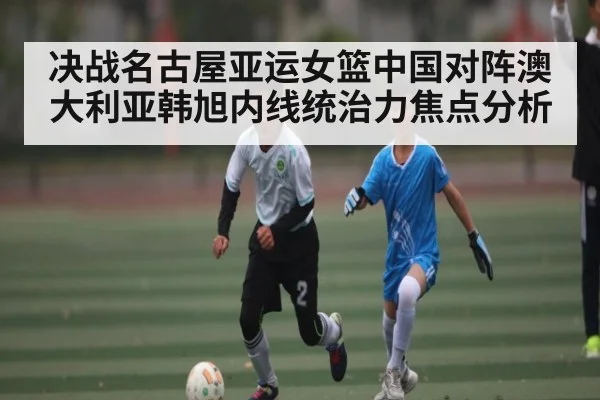 决战名古屋亚运女篮中国对阵澳大利亚韩旭内线统治力焦点分析 - KAIYUN