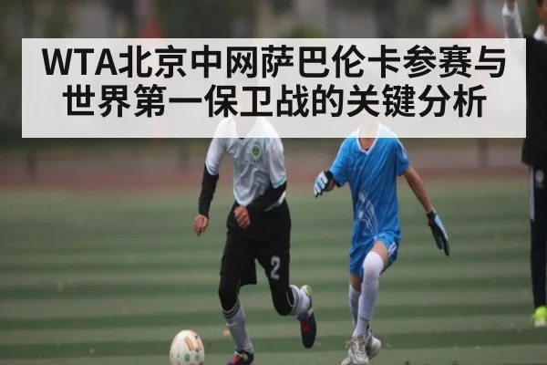 WTA北京中网萨巴伦卡参赛与世界第一保卫战的关键分析 - KAIYUN