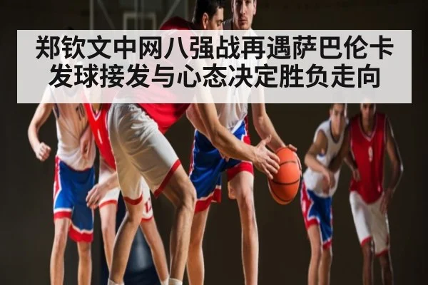 郑钦文中网八强战再遇萨巴伦卡 发球接发与心态决定胜负走向 - KAIYUN