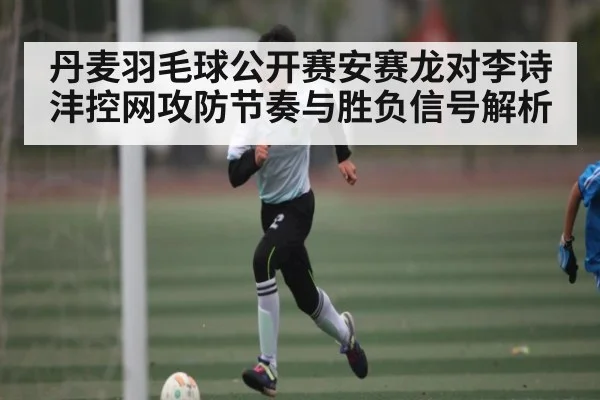 丹麦羽毛球公开赛安赛龙对李诗沣控网攻防节奏与胜负信号解析 - KAIYUN